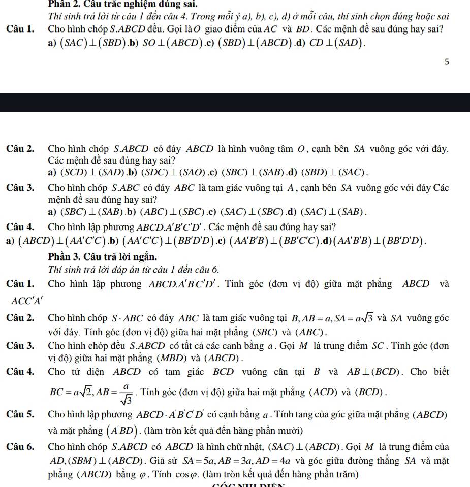 Phân 2. Cầu trăc nghiệm đúng sai.
Thí sinh trả lời từ câu 1 đến câu 4. Trong mỗi ý a), b), c), d) ở mỗi câu, thí sinh chọn đúng hoặc sai
Câu 1. Cho hình chóp S.ABCD đều. Gọi làO giao điểm của AC và BD. Các mệnh đề sau đúng hay sai?
a) (SAC)⊥ (SBD) .b) SO⊥ (ABCD).c)(SBD)⊥ (ABCD) .d) CD⊥ (SAD).
5
Câu 2. Cho hình chóp S.ABCD có đáy ABCD là hình vuông tâm O, cạnh bên SA vuông góc với đáy.
Các mệnh đề sau đúng hay sai?
a) (SCD)⊥ (SAD).b)(SDC)⊥ (SAO).c)(SBC)⊥ (SAB).d)(SBD)⊥ (SAC).
Câu 3. Cho hình chóp S.ABC có đáy ABC là tam giác vuông tại A , cạnh bên SA vuông góc với đáy Các
mệnh đề sau đúng hay sai?
a) (SBC)⊥ (SAB) .b) (ABC)⊥ (SBC) .c) (SAC)⊥ (SBC).d) (SAC)⊥ (SAB).
Câu 4. Cho hình lập phương ABCD.A'B'C'D'. Các mệnh đề sau đúng hay sai?
a) (ABCD)⊥ (AA'C'C).b)(AA'C'C)⊥ (BB'D'D) .c) (AA'B'B)⊥ (BB'C'C).d)(AA'B'B)⊥ (BB'D'D).
Phần 3. Câu trả lời ngắn.
Thí sinh trả lời đáp án từ câu 1 đến câu 6.
Câu 1. Cho hình lập phương ABCD. A'B'C'D'. Tính góc (đơn vị độ) giữa mặt phẳng ABCD và
ACC'A'
Câu 2. Cho hình chóp S · ABC có đáy ABC là tam giác vuông tại B,AB=a,SA=asqrt(3) và SA vuông góc
với đáy. Tính góc (đơn vị độ) giữa hai mặt phẳng (SBC) và (ABC) .
Câu 3. Cho hình chóp đều S.ABCD có tất cả các canh bằng a . Gọi M là trung điểm SC . Tính góc (đơn
vị độ) giữa hai mặt phăng (MBD) và (ABCD) .
Câu 4. Cho tứ diện ABCD có tam giác BCD vuông cân tại B và AB⊥ (BCD). Cho biết
BC=asqrt(2),AB= a/sqrt(3) . Tính góc (đơn vị độ) giữa hai mặt phẳng (ACD) và (BCD) .
Câu 5. Cho hình lập phương ABCD · A B C D có cạnh bằng a. Tính tang của góc giữa mặt phẳng (ABCD)
và mặt phẳng (A'BD). (làm tròn kết quả đến hàng phần mười)
Câu 6. Cho hình chóp S.ABCD có ABCD là hình chữ nhật, (SAC)⊥ (ABCD). Gọi M là trung điểm của
AD,(SBM)⊥ (ABCD). Giả sử SA=5a,AB=3a,AD=4a và góc giữa đường thắng SA và mặt
phẳng (ABCD) bằng φ. Tính cosφ. (làm tròn kết quả đến hàng phần trăm)