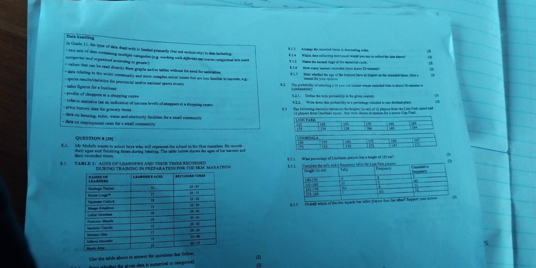 Dats handling
8.1.3 Arrange the recorded times in descending order. (2)
In Grade 11, the type of data dealt with is limited primarily (but not exclusively) to data including a
8.1.4 Which data collecting instrument would you use to collect the dats above? (2)
two sets of data containing multiple categories (e.g. working with different test scores categorised into mark 8.1.5 Name the second stage of the statistical cycle
categories and organised according to gender)
8.1.6 How many learners recorded times above 20 minutes?
* values that can be read directly from graphs and/or tables without the need for estimation
8.1.7 State whether the age of the learners have an impact on the recorded times. Give s Q
* data relating to the wider community and more complex social issues that are less familiar to learners, e.g.:
- sports results/statistics for provincial and/or national sports events
8.2 The probability of selecting a 19 year old learner whose recorded time is above 30 minutes is
- sales figures for a business 0,6666666667
- profile of shoppers at a shopping centre 8.2.1. Define the term probability in the given context
vehicle statistics (as an indication of income level) of shoppers at a shopping centre 8.2.2, Write down this probability as a percentage rounded to one decimal place. (2)
- price history data for grocery items 8.3 The following statistics represents the heights (in cm) of 12 players from the Lion Park squad and
12 players from Unobhala squad , that were chosen at random for a soccer Cup Final
- date on housing, toilet, water and electricity facilities for a small community LION PARK 165 16 170 140 163
- data on employment rates for a small community
156 15 164 140
QUESTION 8 [29] 
8.1. Mr Molefe wants to select boys who will represent the school in the 8km marathon. He records 
their ages and finishing times during training. The table below shows the ages of his leamers and
their recorded times.
8.3.1. What percentage of Unobhala players has a height of 155 cm?
9
8.1 TABLE I:AGES OF LEARNERS AND THEIR TIMES RECORDED
DURING TRAINING IN PREPARATION FOR THE 8KM MARATHON 
 
 
8.3.3 Overall which of the two squads has talter players than
Use the table above to answer the questions that follow.
(2)
ate whether the given data is numerical or categorical.
(2)