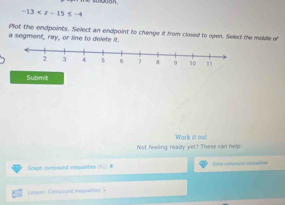 the solddon .
-13
Plot the endpoints, Select an endpoint to change it from closed to open. Select the middle of 
a segment, ray, or line to delete it. 
Submit 
Work it out 
Not feeling ready yet? These can help: 
Graph compound inequalities (62) Salve compound inequalities 
Lesson: Compound inequalities