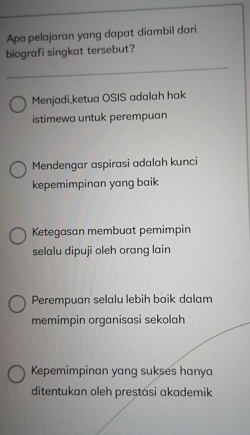 Apa pelajaran yang dapat diambil dari
biografi singkat tersebut?
Menjadi ketua OSIS adalah hak
istimewa untuk perempuan
Mendengar aspirasi adalah kunci
kepemimpinan yang baik
Ketegasan membuat pemimpin
selalu dipuji oleh orang lain
Perempuan selalu lebih baik dalam
memimpin organisasi sekolah
Kepemimpinan yang sukses hanya
ditentukan oleh preștasi akademik