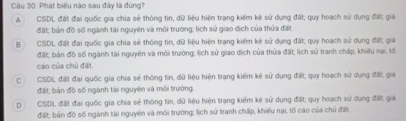 Phát biểu nào sau đây là đúng?
A CSDL đất đai quốc gia chia sẻ thông tin, dữ liệu hiện trạng kiếm kê sử dụng đất; quy hoạch sử dụng đất; giả
đất; bản đồ số ngành tài nguyên và môi trường; lịch sử giao dịch của thửa đất.
B CSDL đất đai quốc gia chia sẻ thông tin, dữ liệu hiện trạng kiếm kê sử dụng đất; quy hoạch sử dụng đất; giá
đất; bản đồ số ngành tài nguyên và môi trường; lịch sử giao dịch của thửa đất; lịch sử tranh chấp, khiếu nại, tố
cáo của chủ đất.
C CSDL đất đai quốc gia chia sẻ thông tin, dữ liệu hiện trạng kiếm kê sử dụng đất; quy hoạch sử dụng đất; giá
đất; bản đồ số ngành tài nguyên và môi trường.
D CSDL đất đai quốc gia chia sẻ thông tin, dữ liệu hiện trạng kiếm kê sử dụng đất; quy hoạch sử dụng đất; giá
đất; bản đồ số ngành tài nguyên và môi trường; lịch sử tranh chấp, khiếu nại, tố cáo của chủ đất.