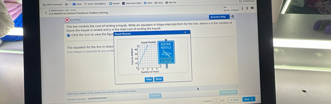 bo Home - New Mexico Booksl Class Score Detail 
B GENRA MATH - 4(A) - 24-25 
2-9: MathX), for School; Practice & Problem Solving Oct 16 - 11:59 pr 
Question Help 。 
2.9 PS-9 
The line models the cost of renting a kayak. Write an equation in slope-intercept form for the line, where x is the number of
hours the kayak is rented and y is the total cost of renting the kayak. 
Click the icon to view the figur Kayak Rentals 
Kayak Rentals 
The equation for the line in slope 
(Use integers or decimals for any numbe 40
30
20
10
Number of Hours
Print Dan 
Enter your answer in the answer box and then click Check Answer 
Chucck Am__=) 
Clear Al 
All parts showing Queston 4 Bock