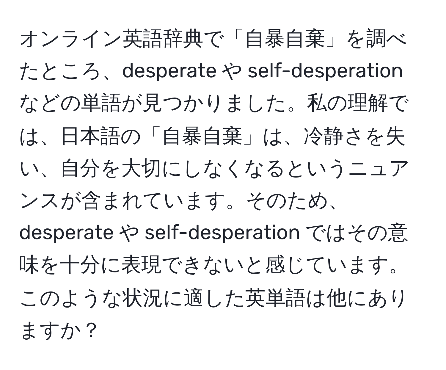 オンライン英語辞典で「自暴自棄」を調べたところ、desperate や self-desperation などの単語が見つかりました。私の理解では、日本語の「自暴自棄」は、冷静さを失い、自分を大切にしなくなるというニュアンスが含まれています。そのため、desperate や self-desperation ではその意味を十分に表現できないと感じています。このような状況に適した英単語は他にありますか？