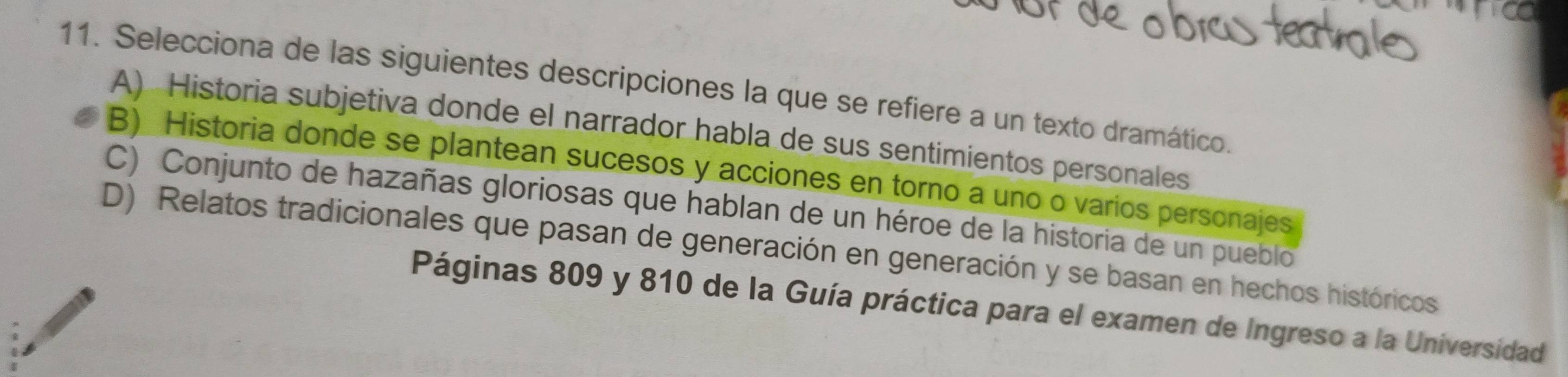 Selecciona de las siguientes descripciones la que se refiere a un texto dramático.
A) Historia subjetiva donde el narrador habla de sus sentimientos personales
B) Historia donde se plantean sucesos y acciones en torno a uno o varios personajes
C) Conjunto de hazañas gloriosas que hablan de un héroe de la historia de un pueblo
D) Relatos tradicionales que pasan de generación en generación y se basan en hechos históricos
Páginas 809 y 810 de la Guía práctica para el examen de Ingreso a la Universidad