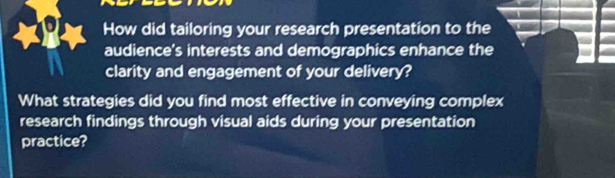 How did tailoring your research presentation to the 
audience's interests and demographics enhance the 
clarity and engagement of your delivery? 
What strategies did you find most effective in conveying complex 
research findings through visual aids during your presentation 
practice?