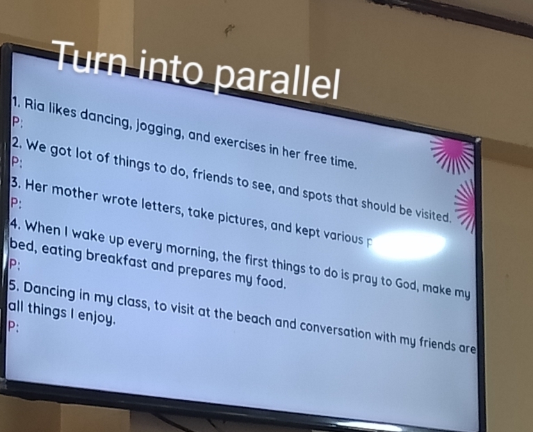 Turn into parallel 
P: 
1. Ria likes dancing, jogging, and exercises in her free time. 
P: 
2. We got lot of things to do, friends to see, and spots that should be visited 
P: 
3. Her mother wrote letters, take pictures, and kept various p 
4. When I wake up every morning, the first things to do is pray to God, make my 
P: 
bed, eating breakfast and prepares my food. 
all things I enjoy. 
5. Dancing in my class, to visit at the beach and conversation with my friends are 
P: