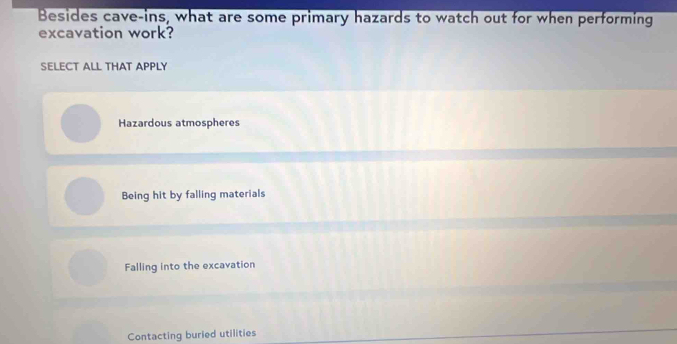 Besides cave-ins, what are some primary hazards to watch out for when performing
excavation work?
SELECT ALL THAT APPLY
Hazardous atmospheres
Being hit by falling materials
Falling into the excavation
Contacting buried utilities