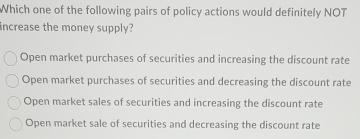 Which one of the following pairs of policy actions would definitely NOT
increase the money supply?
Open market purchases of securities and increasing the discount rate
Open market purchases of securities and decreasing the discount rate
Open market sales of securities and increasing the discount rate
Open market sale of securities and decreasing the discount rate