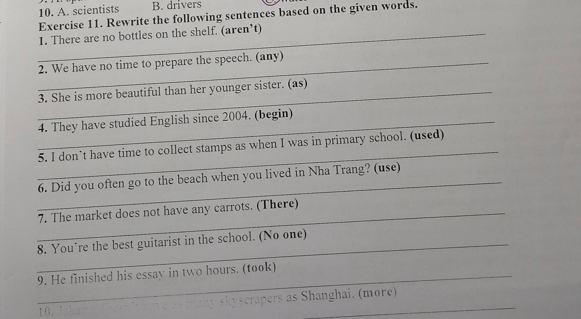 A. scientists
B. drivers
Exercise 11. Rewrite the following sentences based on the given words.
_1. There are no bottles on the shelf. (aren’t)
_2. We have no time to prepare the speech. (any)
_3. She is more beautiful than her younger sister. (as)
_4. They have studied English since 2004. (begin)
_
5. I don`t have time to collect stamps as when I was in primary school. (used)
_
6. Did you often go to the beach when you lived in Nha Trang? (use)
_7. The market does not have any carrots. (There)
_8. You’re the best guitarist in the school. (No one)
_9. He finished his essay in two hours. (took)
10. have as many skyscrapers as Shanghai. (more)