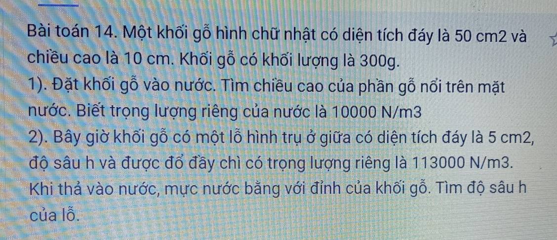 Bài toán 14. Một khối gỗ hình chữ nhật có diện tích đáy là 50 cm2 và 
chiều cao là 10 cm. Khối gỗ có khối lượng là 300g. 
1). Đặt khối gỗ vào nước. Tìm chiều cao của phần gỗ nổi trên mặt 
nước. Biết trọng lượng riêng của nước là 10000 N/m3
2). Bây giờ khối gỗ có một lỗ hình trụ ở giữa có diện tích đáy là 5 cm2, 
độ sâu h và được đổ đầy chì có trọng lượng riêng là 113000 N/m3. 
Khi thả vào nước, mực nước bằng với đỉnh của khối gỗ. Tìm độ sâu h 
của lỗ.