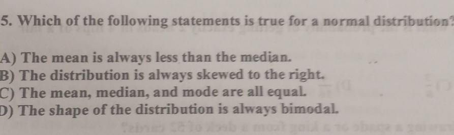 Which of the following statements is true for a normal distribution?
A) The mean is always less than the median.
B) The distribution is always skewed to the right.
C) The mean, median, and mode are all equal.
D) The shape of the distribution is always bimodal.