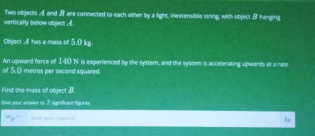 Two objects A and B are connected to each other by a light, inextensible string, with object B hanging 
vertically below object A. 
Object A has a mass of 5.0 kg. 
An upward force of 140 N is experienced by the system, and the system is accelerating upwards at a rate 
of 5.0 metres per second squared. 
Find the mass of object B. 
Give your answer to 2 significant figures 
' B Enter your response kg