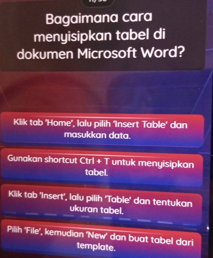 Bagaimana cara 
menyisipkan tabel di 
dokumen Microsoft Word? 
Klik tab 'Home', lalu pilih 'Insert Table' dan 
masukkan data. 
Gunakan shortcut Ctrl + T untuk menyisipkan 
tabel. 
Klik tab 'Insert', lalu pilih 'Table' dan tentukan 
ukuran tabel. 
Pilih 'File', kemudian 'New' dan buat tabel dari 
template.