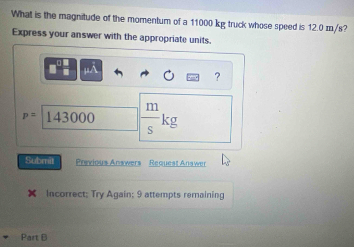 What is the magnitude of the momentum of a 11000 kg truck whose speed is 12.0 m/s? 
Express your answer with the appropriate units. 
I μA
?
111
p=1 43000
K E 
∈ 
Submit Previous Answers Request Answer 
Incorrect; Try Again; 9 attempts remaining 
Part B