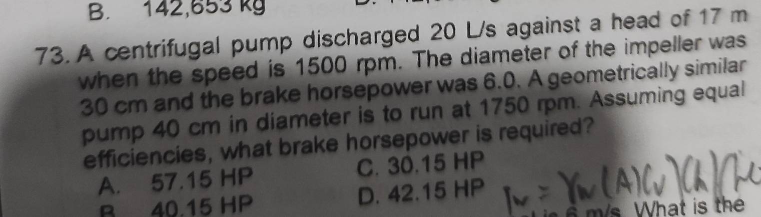 B. 142,653 kg
73. A centrifugal pump discharged 20 L/s against a head of 17 m
when the speed is 1500 rpm. The diameter of the impeller was
30 cm and the brake horsepower was 6.0. A geometrically similar
pump 40 cm in diameter is to run at 1750 rpm. Assuming equal
efficiencies, what brake horsepower is required?
A. 57.15 HP C. 30.15 HP
B 40.15 HP D. 42.15 HP
m /s. What is th