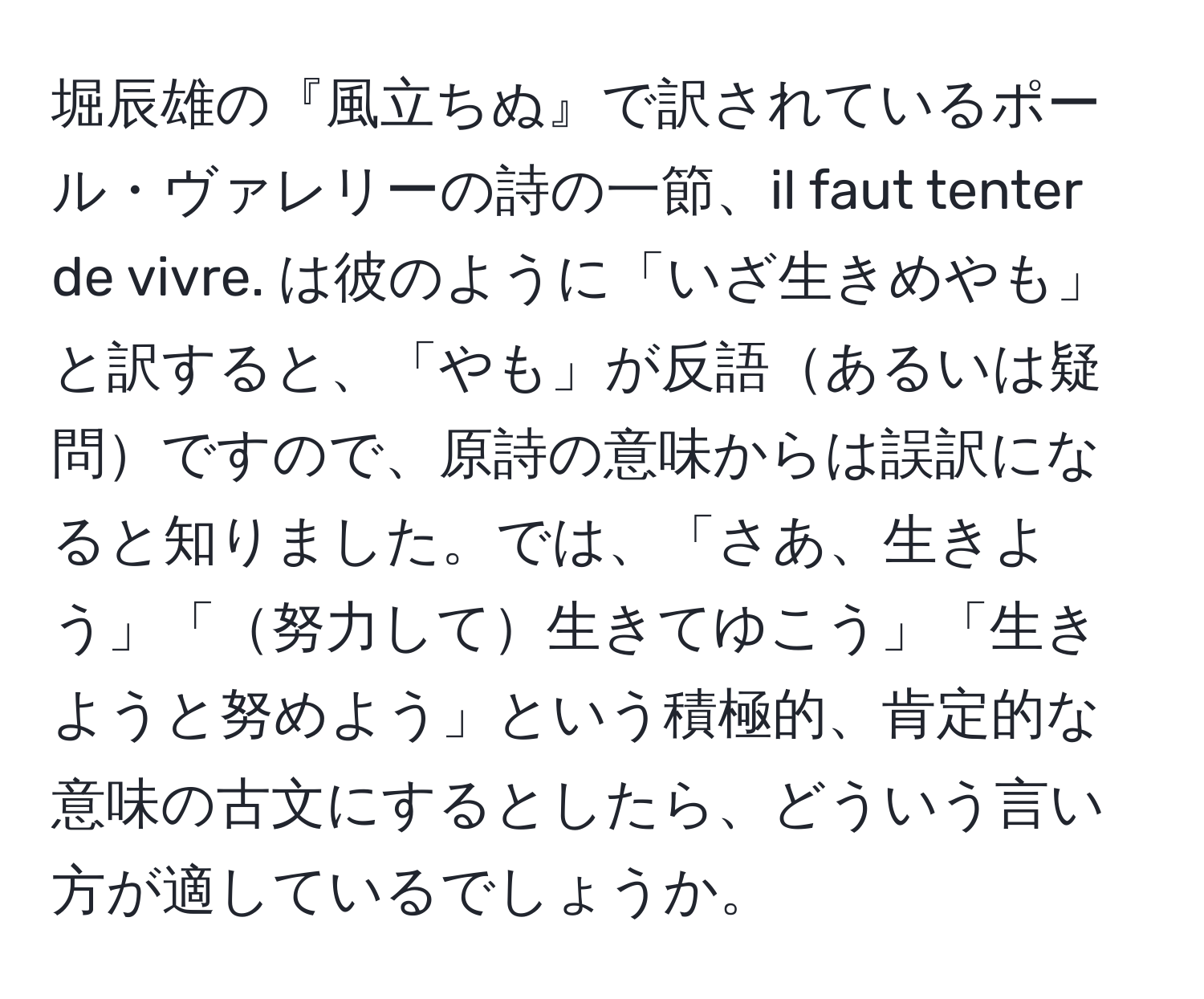 堀辰雄の『風立ちぬ』で訳されているポール・ヴァレリーの詩の一節、il faut tenter de vivre. は彼のように「いざ生きめやも」と訳すると、「やも」が反語あるいは疑問ですので、原詩の意味からは誤訳になると知りました。では、「さあ、生きよう」「努力して生きてゆこう」「生きようと努めよう」という積極的、肯定的な意味の古文にするとしたら、どういう言い方が適しているでしょうか。