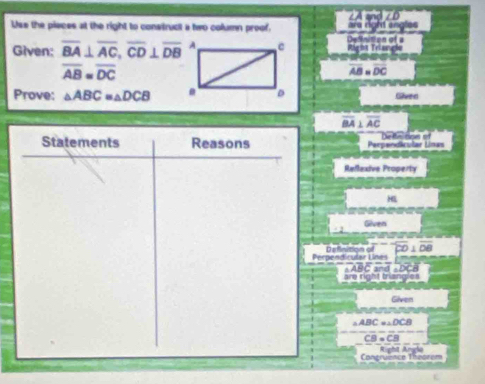 a 
Use the piaces at the right to construct a two column proof. Definition ofa are right angles 
Given: overline BA⊥ overline AC, overline CD⊥ overline DB Rágua Telangla
overline AB=overline DC
overline AB=overline DC
Prove: △ ABC≌ △ DCB
Given
overline BA⊥ overline AC
Statements Reasons Perpendicular Linas De finition of 
Reflexive Property 
H 
Given 
Perpendicular Lines
A C
are right triangles 
Given
ABC =△DCE
C 
Congruence Theorem