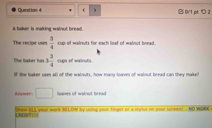 < > 0/1 pt つ 2 
A baker is making walnut bread. 
The recipe uses  3/4  c □  up of walnuts for each loaf of walnut bread. 
The baker has 3 3/4 cups of walnuts. 
IF the baker uses all of the walnuts, how many loaves of walnut bread can they make? 
Answer: □ loaves of walnut bread 
Show ALL your work BELOW by using your finger or a stylus on your screen! NO WORK - 
CREDIT!!!!