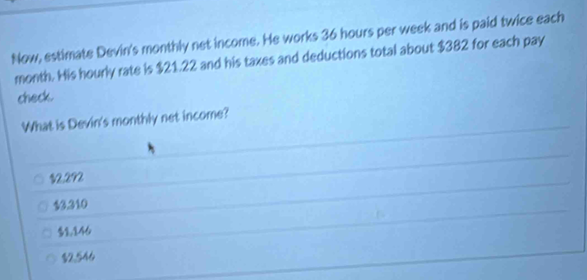 Now, estimate Devin's monthly net income. He works 36 hours per week and is paid twice each
month. His hourly rate is $21.22 and his taxes and deductions total about $382 for each pay
check.
What is Devin's monthly net income?
$2,292
$3.310
$१,146
$2,546