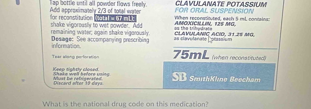 Tap bottle until all powder flows freely. CLAVULANATE POTASSIUM 
Add approximately 2/3 of total water FOR ORAL SUSPENSION 
When reconstituted, each 5 mL contains: 
for reconstitution (tota) =67 mL); AMOXICILLIN, 125 MG, 
shake vigorously to wet powder. Add as the trihydrate 
remaining water; again shake vigorously. CLAVULANIC ACID, 31.25 MG, 
Dosage: See accompanying prescribing as clavulanate Cotassium 
information. 
Tear along perforation 75mL (when reconstituted) 
Keep tightly closed. 
Shake well before using. SmithKlıne Beecham 
Must be refrigerated. 
SB 
Discard after 10 days. 
What is the national drug code on this medication?