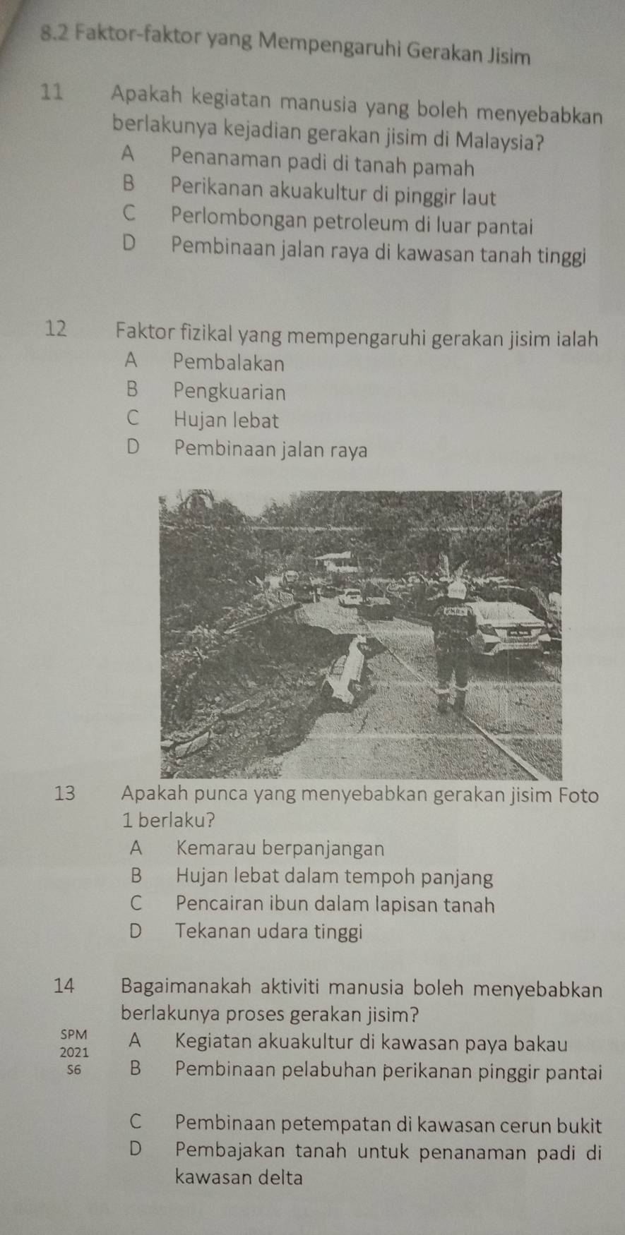 8.2 Faktor-faktor yang Mempengaruhi Gerakan Jisim
11 Apakah kegiatan manusia yang boleh menyebabkan
berlakunya kejadian gerakan jisim di Malaysia?
A Penanaman padi di tanah pamah
B Perikanan akuakultur di pinggir laut
C Perlombongan petroleum di luar pantai
D Pembinaan jalan raya di kawasan tanah tinggi
12 Faktor fizikal yang mempengaruhi gerakan jisim ialah
A Pembalakan
B Pengkuarian
C Hujan lebat
D Pembinaan jalan raya
13 Apakah punca yang menyebabkan gerakan jisim Foto
1 berlaku?
A Kemarau berpanjangan
B Hujan lebat dalam tempoh panjang
C Pencairan ibun dalam lapisan tanah
D Tekanan udara tinggi
14 Bagaimanakah aktiviti manusia boleh menyebabkan
berlakunya proses gerakan jisim?
SPM
2021 A Kegiatan akuakultur di kawasan paya bakau
S6 B Pembinaan pelabuhan perikanan pinggir pantai
C Pembinaan petempatan di kawasan cerun bukit
D Pembajakan tanah untuk penanaman padi di
kawasan delta