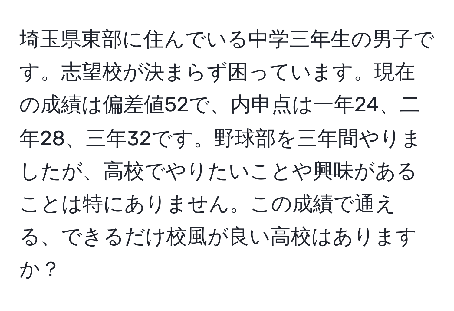 埼玉県東部に住んでいる中学三年生の男子です。志望校が決まらず困っています。現在の成績は偏差値52で、内申点は一年24、二年28、三年32です。野球部を三年間やりましたが、高校でやりたいことや興味があることは特にありません。この成績で通える、できるだけ校風が良い高校はありますか？