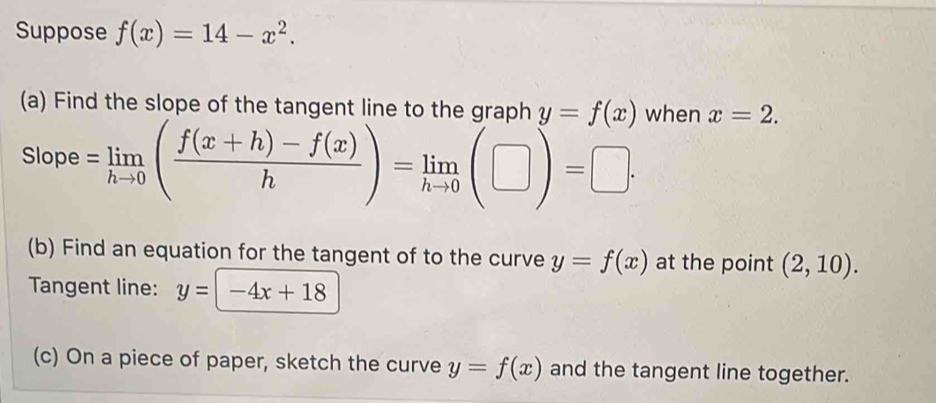 Suppose f(x)=14-x^2. 
(a) Find the slope of the tangent line to the graph y=f(x) when x=2. 
Slope =limlimits _hto 0( (f(x+h)-f(x))/h )=limlimits _hto 0(□ )=□ ·
(b) Find an equation for the tangent of to the curve y=f(x) at the point (2,10). 
Tangent line: y=-4x+18
(c) On a piece of paper, sketch the curve y=f(x) and the tangent line together.