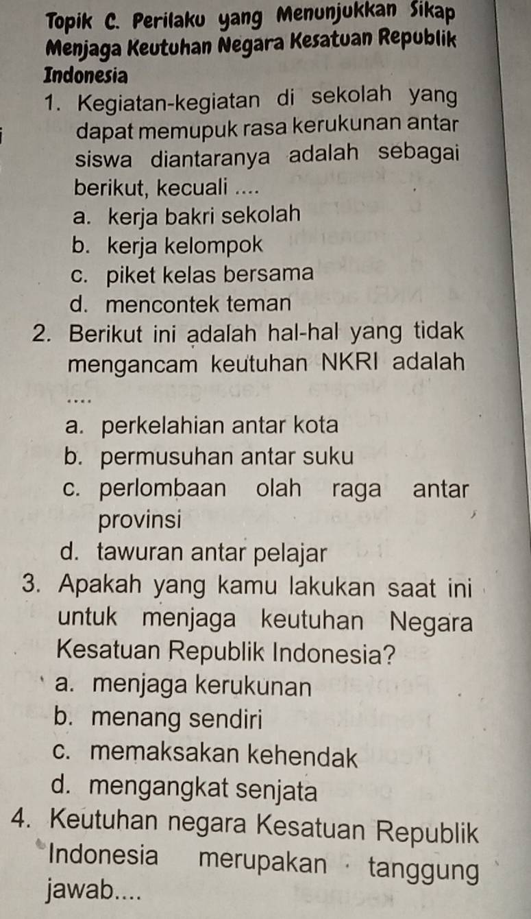 Topik C. Perilaku yang Menunjukkan Sikap
Menjaga Keutuhan Negara Kesatuan Republik
Indonesia
1. Kegiatan-kegiatan di sekolah yang
dapat memupuk rasa kerukunan antar
siswa diantaranya adalah sebagai
berikut, kecuali ....
a. kerja bakri sekolah
b. kerja kelompok
c. piket kelas bersama
d. mencontek teman
2. Berikut ini adalah hal-hal yang tidak
mengancam keutuhan NKRI adalah
.
a. perkelahian antar kota
b. permusuhan antar suku
c. perlombaan olah raga antar
provinsi
d. tawuran antar pelajar
3. Apakah yang kamu lakukan saat ini
untuk menjaga keutuhan Negara
Kesatuan Republik Indonesia?
a. menjaga kerukunan
b. menang sendiri
c. memaksakan kehendak
d. mengangkat senjata
4. Keutuhan negara Kesatuan Republik
Indonesia merupakan · tanggun
jawab....