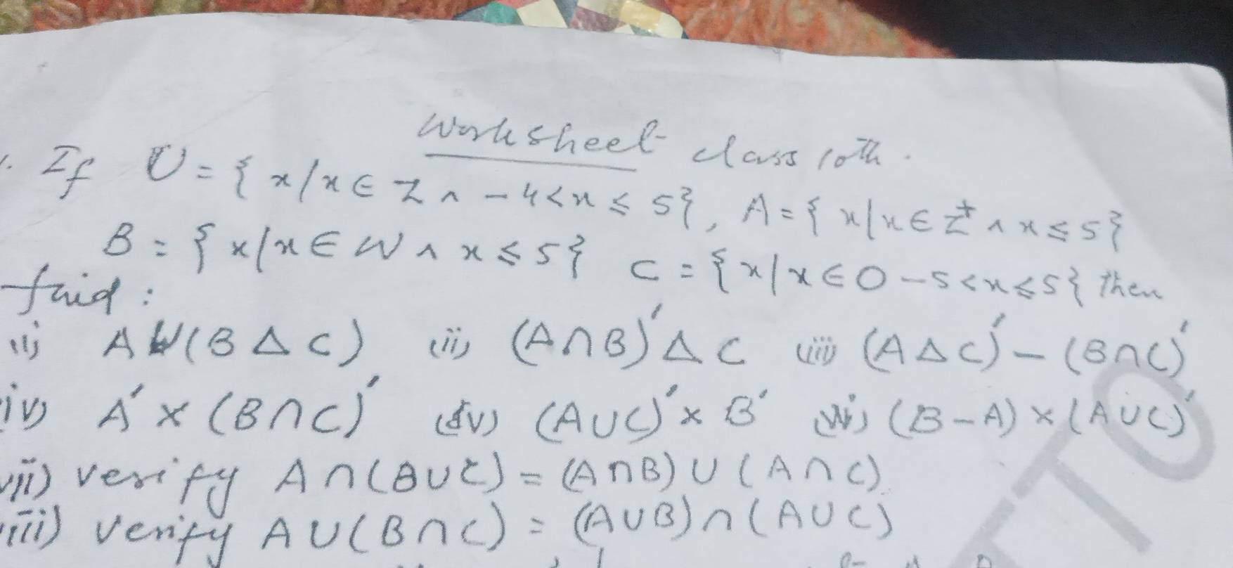 work sheel class 1oth. 
.If
U= x|x∈ Za-4 , A= x|x∈ Z^+,x≤ 5
B= x|x∈ W_1x≤ 5 C= x|x∈ O-5 Then 
faid: 
() AW(BDelta C) (li) (A∩ B)'Delta C (ADelta C)'-(BDelta C)'
in A'* (B∩ C)' (v) (A∪ C)'* B' wis (B-A)* (A∪ C)
) vesify
A∩ (B∪ C)=(A∩ B)∪ (A∩ C)
[) verify
A∪ (B∩ C)=(A∪ B)∩ (A∪ C)