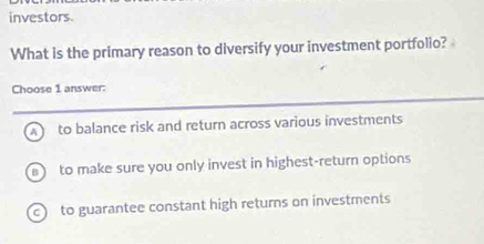 investors.
What is the primary reason to diversify your investment portfolio?
Choose 1 answer:
A to balance risk and return across various investments
to make sure you only invest in highest-return options
c to guarantee constant high returns on investments