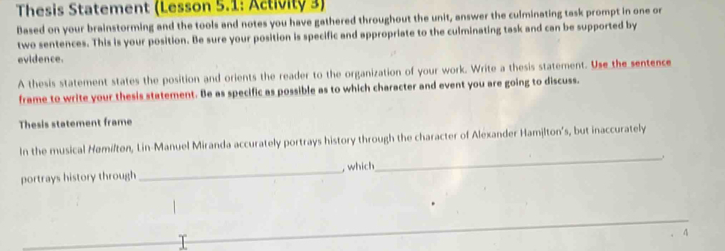 Thesis Statement (Lesson 5.1: Activity 3) 
Based on your brainstorming and the tools and notes you have gathered throughout the unit, answer the culminating task prompt in one or 
two sentences. This is your position. Be sure your position is specific and appropriate to the culminating task and can be supported by 
evidence. 
A thesis statement states the position and orients the reader to the organization of your work. Write a thesis statement. Use the sentence 
frame to write your thesis statement. Be as specific as possible as to which character and event you are going to discuss. 
Thesis statement frame 
In the musical Hømilton, Lin-Manuel Miranda accurately portrays history through the character of Alexander Hamilton’s, but inaccurately 
portrays history through_ , which 
_ 
4