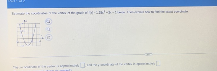 Estimate the coordinates of the vertex of the graph of f(x)=1.25x^2-2x-1 below. Then explain how to find the exact coordinate. 
The x-coordinate of the vertex is approximately □ , and the y-coordinate of the vertex is approximately □.