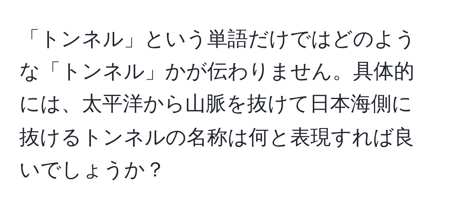 「トンネル」という単語だけではどのような「トンネル」かが伝わりません。具体的には、太平洋から山脈を抜けて日本海側に抜けるトンネルの名称は何と表現すれば良いでしょうか？