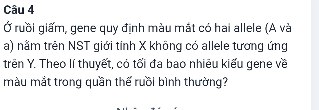 Ở ruồi giấm, gene quy định màu mắt có hai allele (A và 
a) nằm trên NST giới tính X không có allele tương ứng 
trên Y. Theo lí thuyết, có tối đa bao nhiêu kiểu gene về 
màu mắt trong quần thể ruồi bình thường?