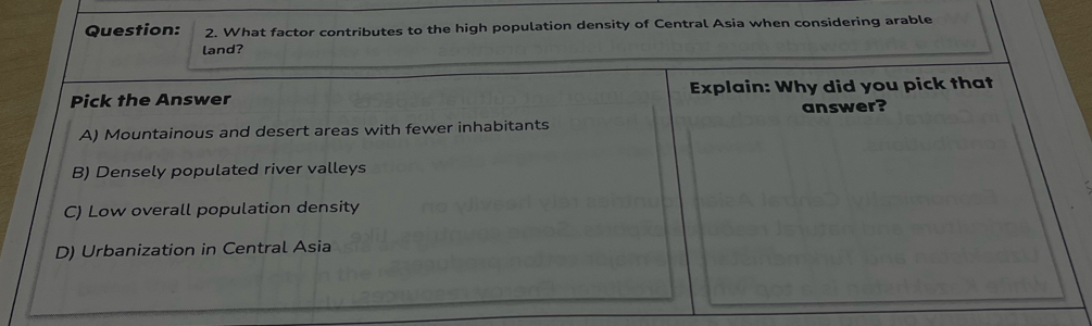 What factor contributes to the high population density of Central Asia when considering arable
land?
Pick the Answer Explain: Why did you pick that
answer?
A) Mountainous and desert areas with fewer inhabitants
B) Densely populated river valleys
C) Low overall population density
D) Urbanization in Central Asia