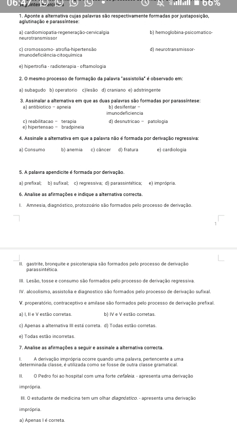 0O sq uintes o eral    66%
1. Aponte a alternativa cujas palavras são respectivamente formadas por justaposição,
aglutinação e parassíntese:
a) cardiomiopatia-regeneração-cervicalgia b) hemoglobina-psicomatico
neurotransmissor
c) cromossomo- atrofia-hipertensão d) neurotransmissor-
im uno de ficiência-cito química
e) hipertrofía - radioterapia - oftamología
2. O mesmo processo de formação da palavra "assistolia" é observado em:
a) subagudo b) operatorio c)lesão d) craniano e) adstringente
3. Assinalar a alternativa em que as duas palavras são formadas por parassíntese:
a) antibiotico - apneia b) desifentar -
imunodeficiencia
c) reabilitacao - terapia d) desnutricao - patologia
e) hipertensao - bradpineia
4. Assinale a alternativa em que a palavra não é formada por derivação regressiva:
a) Consumo b) anemia c) câncer d) fratura e) cardiologia
5. A palavra apendicite é formada por derivação.
a) prefixal; b) sufixal; c) regressiva; d) parassintética; e) imprópria.
6. Analise as afirmações e indique a alternativa correcta.
I. Amnesia, diagnóstico, protozoário são formados pelo processo de derivação.
II. gastrite, bronquite e psicoterapia são formados pelo processo de derivação
paras s intética.
III. Lesão, tosse e consumo são formados pelo processo de derivação regressiva.
IV. alcoolismo, assistolia e diagnostico são formados pelo processo de derivação sufixal
V. properatório, contraceptivo e amilase são formados pelo processo de derivação prefixal
a) I, II e V estão corretas. b) IV e V estão corretas.
c) Apenas a alternativa III está correta. d) Todas estão corretas.
e) Todas estão incorretas.
7. Analise as afirmações a seguir e assinale a alternativa correcta.
I. A derivação imprópria ocorre quando uma palavra, pertencente a uma
determinada classe, é utilizada como se fosse de outra classe gramatical.
II. O Pedro foi ao hospital com uma forte cefaleia. - apresenta uma derivação
imprópria
III. O estudante de medicina tem um olhar diagnóstico. - apresenta uma derivação
imprópria
a) Apenas I é correta.