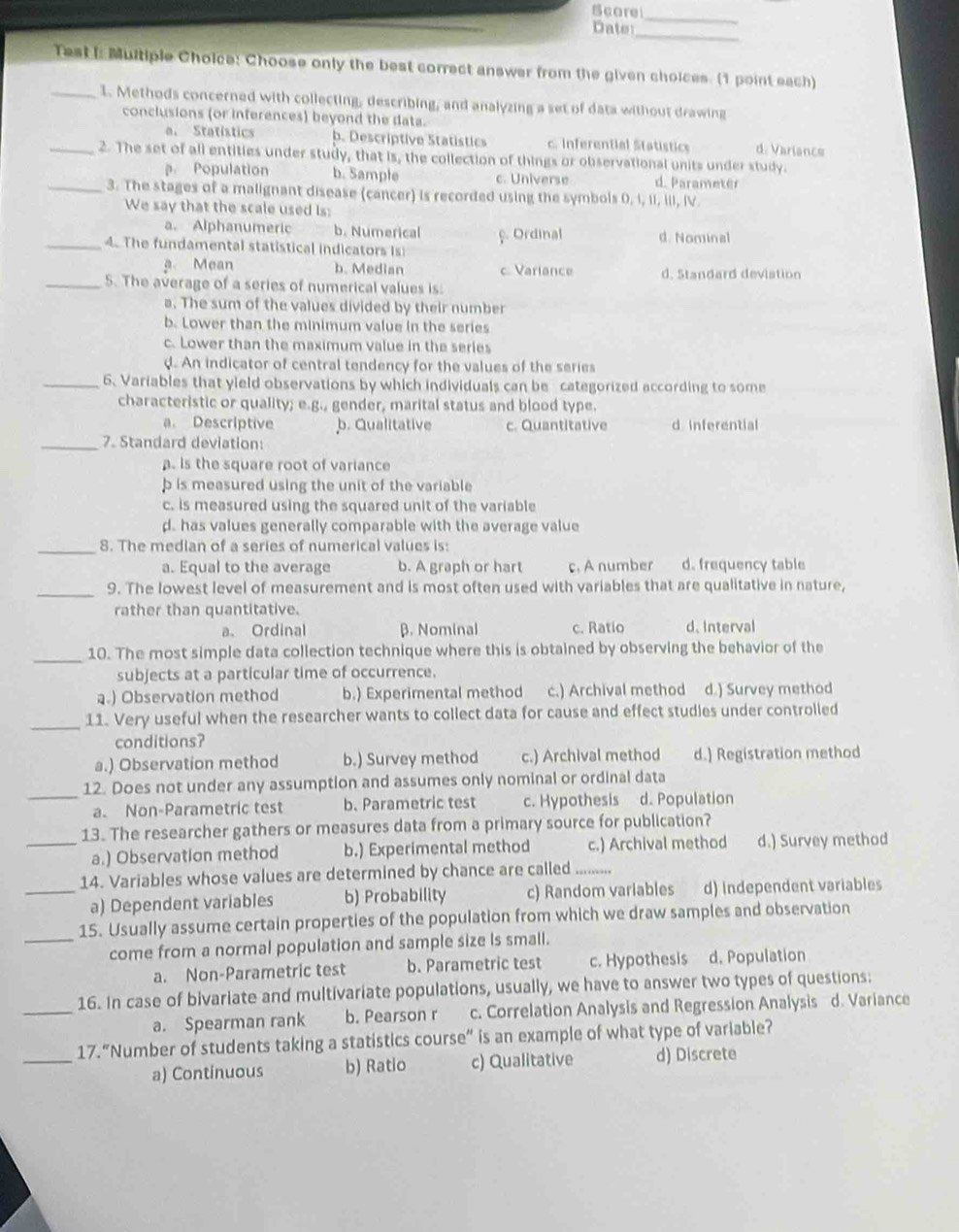 Scorel
_
_
Date
Test I: Multiple Choice: Choose only the best correct answer from the given choices. (1 point each)
_1. Methods concerned with collecting, describing, and analyzing a set of data without drawing
conclusions (or inferences) beyond the data. d. Variance
a. Statistics b. Descriptive Statistics c Inferential Statistics
_2. The set of all entities under study, that is, the collection of things or observational units under study.
Population b. Sample c. Universe d. Parameter
_3. The stages of a malignant disease (cancer) is recorded using the symbols 0, i, II, iII, IV.
We say that the scale used is:
a. Alphanumeric b. Numerical f. Ordinal d. Nominal
_4. The fundamental statistical indicators is
a Mean b. Median c Variance d. Standard deviation
_5. The average of a series of numerical values is:
a. The sum of the values divided by their number
b. Lower than the minimum value in the series
c. Lower than the maximum value in the series. An indicator of central tendency for the values of the series
_6. Variables that yield observations by which individuals can be categorized according to some
characteristic or quality; e.g., gender, marital status and blood type.
a. Descriptive b. Qualitative c. Quantitative d Inferential
_7. Standard deviation:
. is the square root of variance
p is measured using the unit of the variable
c. is measured using the squared unit of the variable
d. has values generally comparable with the average value
_8. The median of a series of numerical values is:
a. Equal to the average b. A graph or hart c. A number d. frequency table
_9. The lowest level of measurement and is most often used with variables that are qualitative in nature,
rather than quantitative.
a、 Ordinal β. Nominal c. Ratio d. Interval
_10. The most simple data collection technique where this is obtained by observing the behavior of the
subjects at a particular time of occurrence.
a.) Observation method b.) Experimental method c.) Archival method d.) Survey method
_11. Very useful when the researcher wants to collect data for cause and effect studies under controlled
conditions?
a.) Observation method b.) Survey method c.) Archival method d.) Registration method
_
12. Does not under any assumption and assumes only nominal or ordinal data
a. Non-Parametric test b. Parametric test c. Hypothesis d. Population
13. The researcher gathers or measures data from a primary source for publication?
_a.) Observation method b.) Experimental method c.) Archival method d.) Survey method
14. Variables whose values are determined by chance are called
_a) Dependent variables b) Probability c) Random variables d) Independent variables
15. Usually assume certain properties of the population from which we draw samples and observation
_come from a normal population and sample size Is small.
a. Non-Parametric test b. Parametric test c. Hypothesis d. Population
_
16. In case of bivariate and multivariate populations, usually, we have to answer two types of questions:
a. Spearman rank b. Pearson r c. Correlation Analysis and Regression Analysis d. Variance
_
17.“Number of students taking a statistics course” is an example of what type of variable?
a) Continuous b) Ratio c) Qualitative d) Discrete
