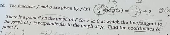 The functions f and g are given by f(x)= x^2/4  and g(x)=- 1/2 x+2. 
There is a point P on the graph of f for x≥ 0 at which the line tangent to 
the graph of f is perpendicular to the graph of g. Find the coordinates of 
point P.