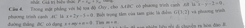 nhât. Giá trị biêu thức P=x_M+y_M bang 
Câu 4. Trong mặt phẳng với hệ tọa độ Oxy, cho △ ABC có phương trình cạnh AB là x-y-2=0, 
phương trình cạnh AC là x+2y-5=0. Biết trọng tâm của tam giác là điểm G(3;2) và phương trình 
đường thẳng BC có dạng x+my+n=0. Tìm m+n. 
Liể đề nap nhiên liêu rồi di chuyền ra hòn đào B.