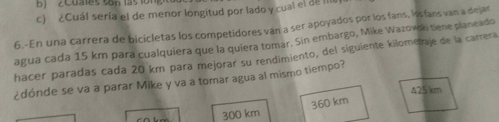 ZCuates son las ion
c) ¿Cuál sería el de menor longitud por lado y cual el de ma
6.-En una carrera de bicicletas los competidores van a ser apoyados por los fans, los fans van a dejar
agua cada 15 km para cualquiera que la quiera tomar. Sin embargo, Mike Wazovski tiene planeado
hacer paradas cada 20 km para mejorar su rendimiento, del siguiente kilometaje de la carrera
¿dónde se va a parar Mike y va a tomar agua al mismo tiempo?
425 km
300 km 360 km