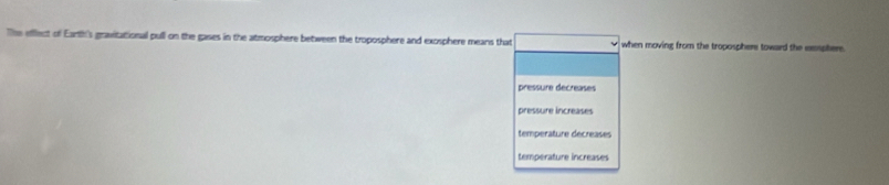 The effflect of Earth's gravitational pull on the gases in the atmosphere between the troposphere and exosphere means that when moving from the troposphere toward the esphere.
pressure décreases
pressure increases
temperature decreases
temperature increases