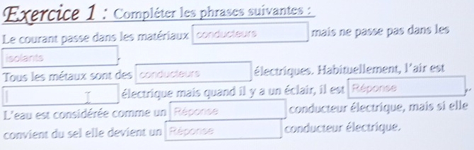 Compléter les phrases suivantes : 
Le courant passe dans les matériaux conducteurs mais ne passe pas dans les 
isolants 
Tous les métaux sont des conducteurs électriques. Habituellement, l'air est 
1 électrique mais quand il y a un éclair, il est Réponse 
L'eau est considérée comme un Réponse conducteur électrique, mais si elle 
convient du sel elle devient un Réponse conducteur électrique.