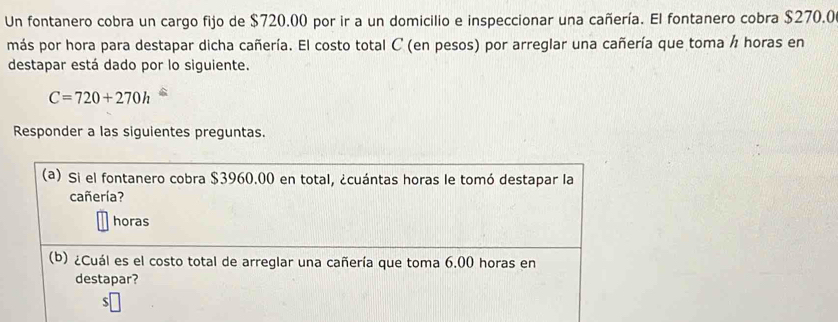 Un fontanero cobra un cargo fijo de $720.00 por ir a un domicilio e inspeccionar una cañería. El fontanero cobra $270.0
más por hora para destapar dicha cañería. El costo total C (en pesos) por arreglar una cañería que toma ½ horas en 
destapar está dado por lo siguiente.
C=720+270h
Responder a las siguientes preguntas. 
(a) Si el fontanero cobra $3960.00 en total, ¿cuántas horas le tomó destapar la 
cañería? 
horas 
(b) ¿Cuál es el costo total de arreglar una cañería que toma 6.00 horas en 
destapar?