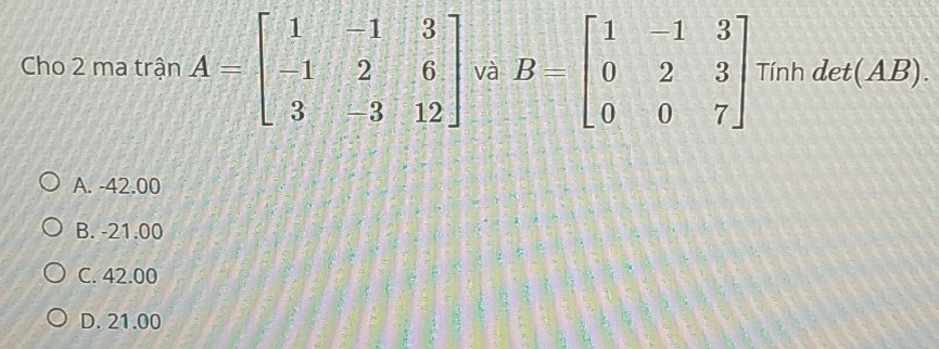 Cho 2 ma trận A=beginbmatrix 1&-1&3 -1&2&6 3&-3&12endbmatrix và B=beginbmatrix 1&-1&3 0&2&3 0&0&7endbmatrix Tính det(AB).
A. -42.00
B. -21.00
C. 42.00
D. 21.00