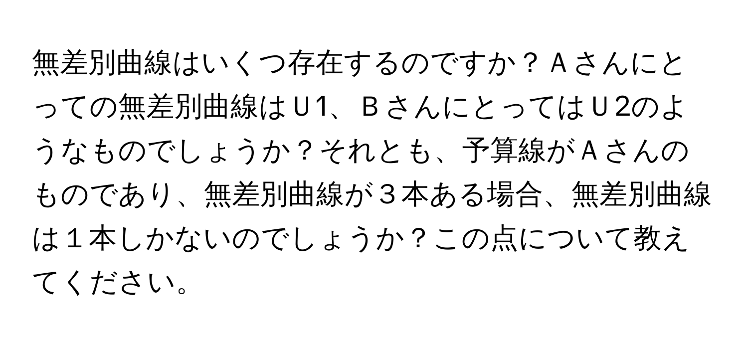 無差別曲線はいくつ存在するのですか？Ａさんにとっての無差別曲線はＵ1、ＢさんにとってはＵ2のようなものでしょうか？それとも、予算線がＡさんのものであり、無差別曲線が３本ある場合、無差別曲線は１本しかないのでしょうか？この点について教えてください。