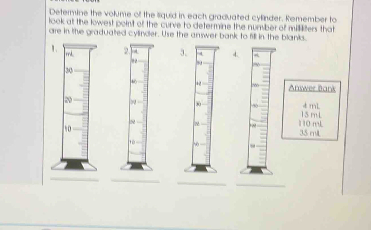 Determine the volume of the liquid in each graduated cylinder. Remember to
look at the lowest point of the curve to determine the number of milliliters that
are in the graduated cylinder. Use the answer bank to fill in the blanks.
1d、
Answer Bank
4 mL
15 mL
110 mL
35 mL
_
_
_