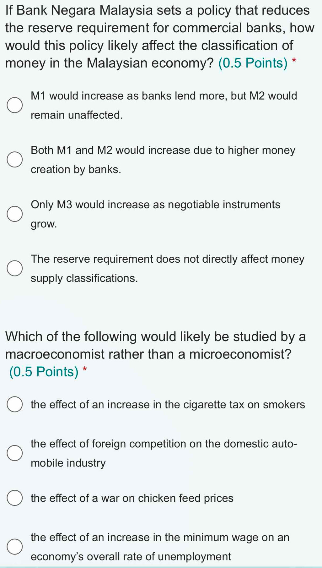 If Bank Negara Malaysia sets a policy that reduces
the reserve requirement for commercial banks, how
would this policy likely affect the classification of
money in the Malaysian economy? (0.5 Points) *
M1 would increase as banks lend more, but M2 would
remain unaffected.
Both M1 and M2 would increase due to higher money
creation by banks.
Only M3 would increase as negotiable instruments
grow.
The reserve requirement does not directly affect money
supply classifications.
Which of the following would likely be studied by a
macroeconomist rather than a microeconomist?
(0.5 Points) *
the effect of an increase in the cigarette tax on smokers
the effect of foreign competition on the domestic auto-
mobile industry
the effect of a war on chicken feed prices
the effect of an increase in the minimum wage on an
economy's overall rate of unemployment