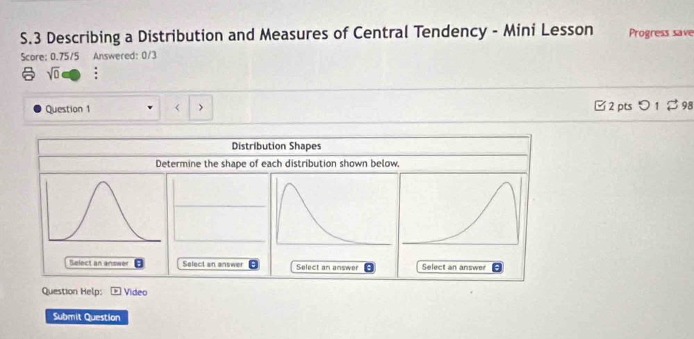 Describing a Distribution and Measures of Central Tendency - Mini Lesson Progress save 
Score: 0.75/5 Answered: 0/3 
sqrt(0) . 
Question 1 < □2 pts つ 1 $ 98 
Distribution Shapes 
Determine the shape of each distribution shown below. 
Select an answer Select an answerSelect an answer 
Question Help: Video 
Submit Question