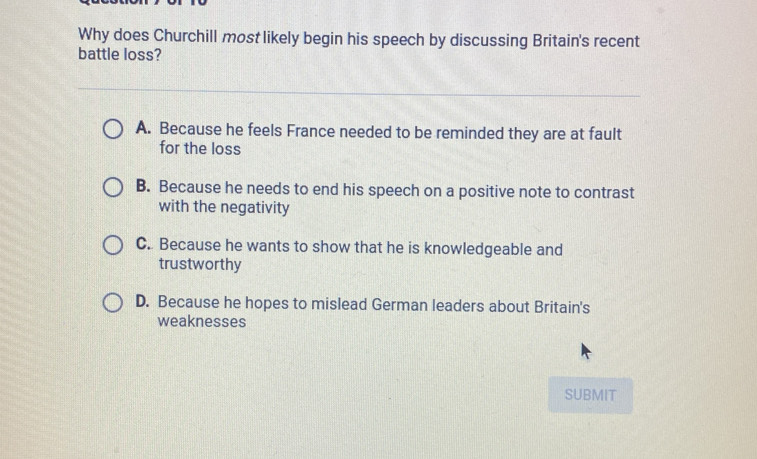 Why does Churchill most likely begin his speech by discussing Britain's recent
battle loss?
A. Because he feels France needed to be reminded they are at fault
for the loss
B. Because he needs to end his speech on a positive note to contrast
with the negativity
C. Because he wants to show that he is knowledgeable and
trustworthy
D. Because he hopes to mislead German leaders about Britain's
weaknesses
SUBMIT