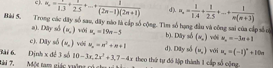 c). u_n= 1/1.3 + 1/2.5 +...+ 1/(2n-1)(2n+1)  d). u_n= 1/1.4 + 1/2.5 +...+ 1/n(n+3) 
Bài 5. Trong các dãy số sau, dãy nào là cấp số cộng. Tìm số hạng đầu và công sai của cấp số có
a). Dãy số (u_n) với u_n=19n-5 b). Dãy số (u_n) với u_n=-3n+1
c). Dãy số (u_n) với u_n=n^2+n+1 d). Dãy số (u_n) với u_n=(-1)^n+10n
Bài 6. Định x đề 3 số 10-3x, 2x^2+3, 7-4x theo thứ tự đó lập thành 1 cấp số cộng.
Bài 7. Một tam giác yuộng có chu